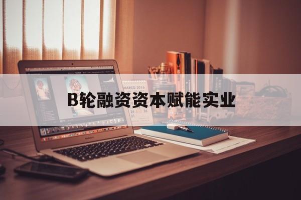蚌埠市B轮融资资本赋能实业(b轮融资公司值得工作吗)